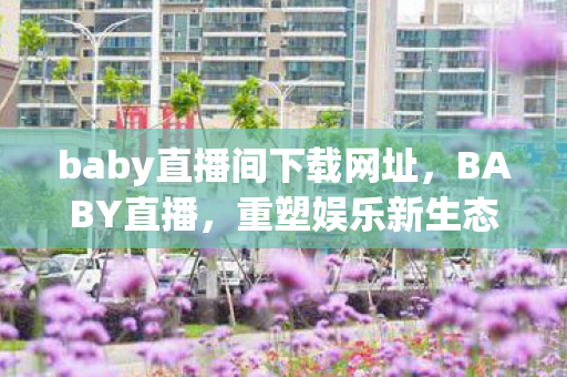 baby直播间下载网址,BABY直播,重塑娱乐新生态,引领直播新风尚 baby直播间下载网址,BABY直播,重塑娱乐新生态,引领直播新风尚