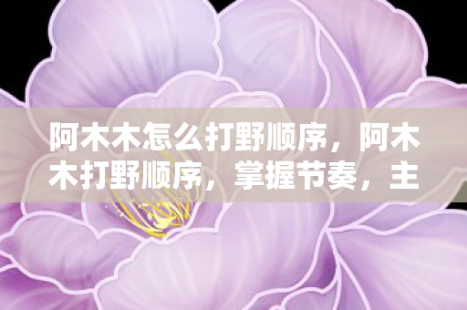 阿木木怎么打野顺序,阿木木打野顺序,掌握节奏,主宰野区 阿木木怎么打野顺序,阿木木打野顺序,掌握节奏,主宰野区