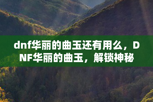 dnf华丽的曲玉还有用么，DNF华丽的曲玉，解锁神秘力量的钥匙