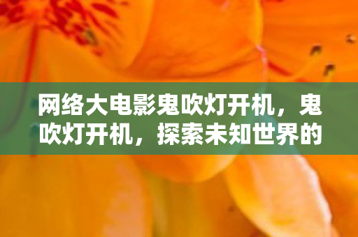网络大电影鬼吹灯开机,鬼吹灯开机,探索未知世界的奇幻之旅 网络大电影鬼吹灯开机,鬼吹灯开机,探索未知世界的奇幻之旅