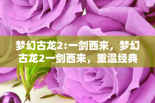 梦幻古龙2:一剑西来,梦幻古龙2一剑西来,重温经典,再续江湖情缘 梦幻古龙2:一剑西来,梦幻古龙2一剑西来,重温经典,再续江湖情缘