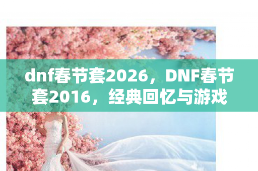 dnf春节套2026,DNF春节套2016,经典回忆与游戏文化的传承 dnf春节套2026,DNF春节套2016,经典回忆与游戏文化的传承