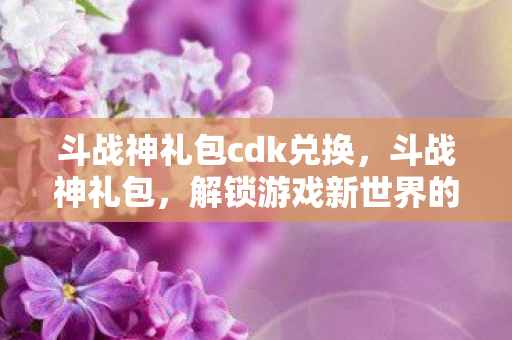 斗战神礼包cdk兑换，斗战神礼包，解锁游戏新世界的钥匙