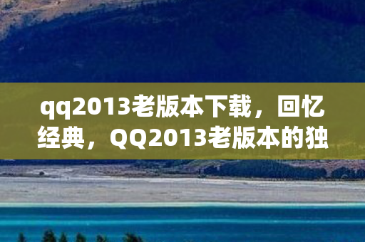 qq2013老版本下载,回忆经典,QQ2013老版本的独特魅力 qq2013老版本下载,回忆经典,QQ2013老版本的独特魅力