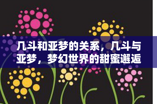 几斗和亚梦的关系,几斗与亚梦,梦幻世界的甜蜜邂逅 几斗和亚梦的关系,几斗与亚梦,梦幻世界的甜蜜邂逅