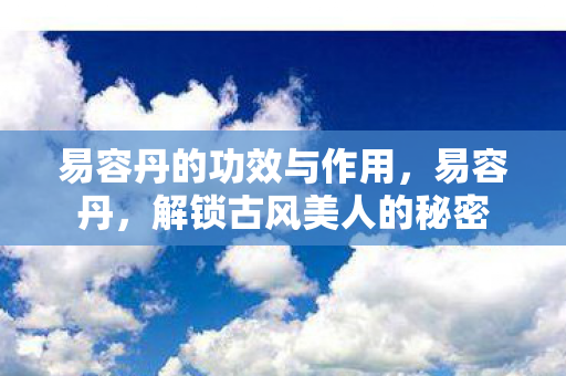 易容丹的功效与作用,易容丹,解锁古风美人的秘密 易容丹的功效与作用,易容丹,解锁古风美人的秘密
