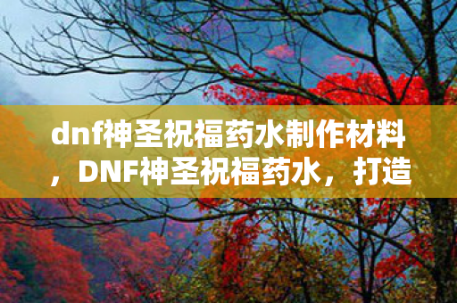 dnf神圣祝福药水制作材料,DNF神圣祝福药水,打造角色巅峰的必备神器 dnf神圣祝福药水制作材料,DNF神圣祝福药水,打造角色巅峰的必备神器
