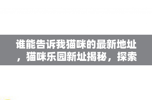谁能告诉我猫咪的最新地址,猫咪乐园新址揭秘,探索猫咪的温馨小窝 谁能告诉我猫咪的最新地址,猫咪乐园新址揭秘,探索猫咪的温馨小窝
