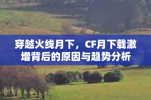 穿越火线月下,CF月下载激增背后的原因与趋势分析 穿越火线月下,CF月下载激增背后的原因与趋势分析
