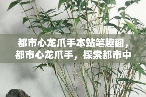 都市心龙爪手本站笔趣阁,都市心龙爪手,探索都市中的隐秘角落 都市心龙爪手本站笔趣阁,都市心龙爪手,探索都市中的隐秘角落