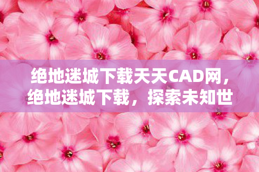 绝地迷城下载天天CAD网,绝地迷城下载,探索未知世界的冒险之旅 绝地迷城下载天天CAD网,绝地迷城下载,探索未知世界的冒险之旅