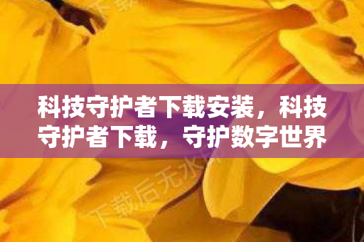 科技守护者下载安装,科技守护者下载,守护数字世界的可靠选择 科技守护者下载安装,科技守护者下载,守护数字世界的可靠选择