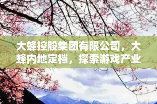 大蜂控股集团有限公司,大蜂内地定档,探索游戏产业的新篇章 大蜂控股集团有限公司,大蜂内地定档,探索游戏产业的新篇章