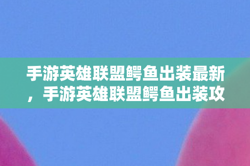 手游英雄联盟鳄鱼出装最新，手游英雄联盟鳄鱼出装攻略，打造最强鳄鱼