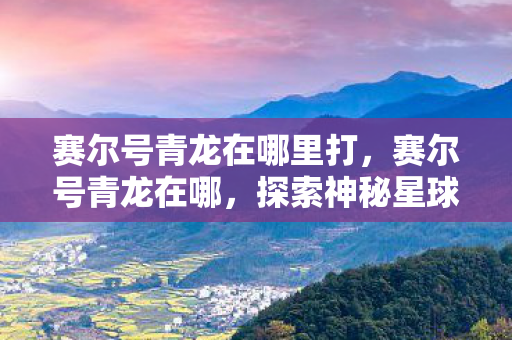 赛尔号青龙在哪里打,赛尔号青龙在哪,探索神秘星球的奇幻之旅 赛尔号青龙在哪里打,赛尔号青龙在哪,探索神秘星球的奇幻之旅