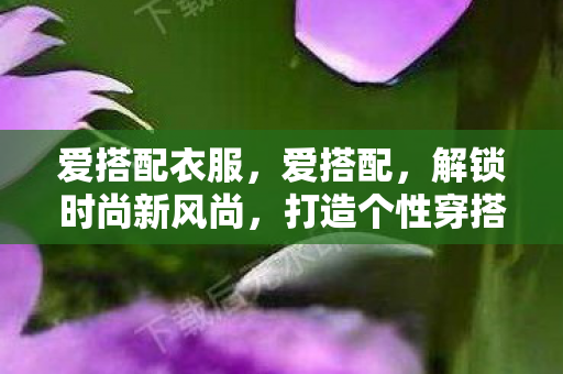 爱搭配衣服,爱搭配,解锁时尚新风尚,打造个性穿搭 爱搭配衣服,爱搭配,解锁时尚新风尚,打造个性穿搭