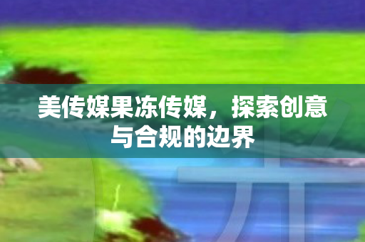 美传媒果冻传媒，探索创意与合规的边界