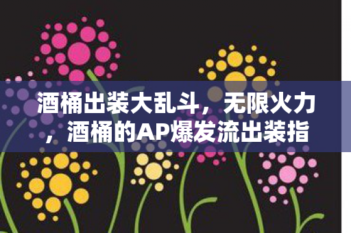 酒桶出装大乱斗,无限火力,酒桶的AP爆发流出装指南 酒桶出装大乱斗,无限火力,酒桶的AP爆发流出装指南