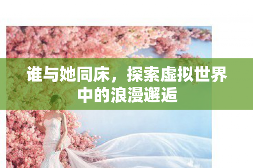 谁与她同床,探索虚拟世界中的浪漫邂逅 谁与她同床,探索虚拟世界中的浪漫邂逅