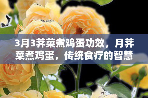 3月3荠菜煮鸡蛋功效,月荠菜煮鸡蛋,传统食疗的智慧结晶 3月3荠菜煮鸡蛋功效,月荠菜煮鸡蛋,传统食疗的智慧结晶