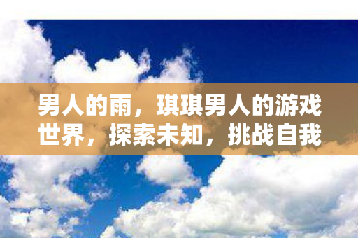 男人的雨,琪琪男人的游戏世界,探索未知,挑战自我 男人的雨,琪琪男人的游戏世界,探索未知,挑战自我