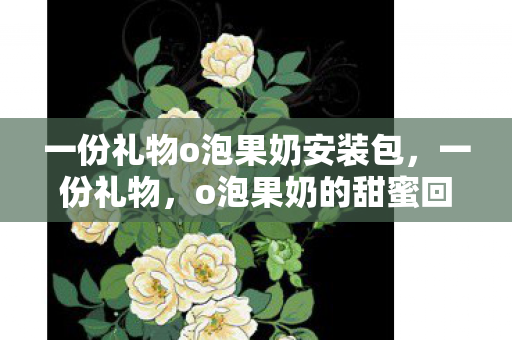 一份礼物o泡果奶安装包,一份礼物,o泡果奶的甜蜜回忆 一份礼物o泡果奶安装包,一份礼物,o泡果奶的甜蜜回忆