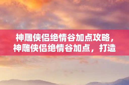 神雕侠侣绝情谷加点攻略,神雕侠侣绝情谷加点,打造最强角色,畅游武侠世界 神雕侠侣绝情谷加点攻略,神雕侠侣绝情谷加点,打造最强角色,畅游武侠世界
