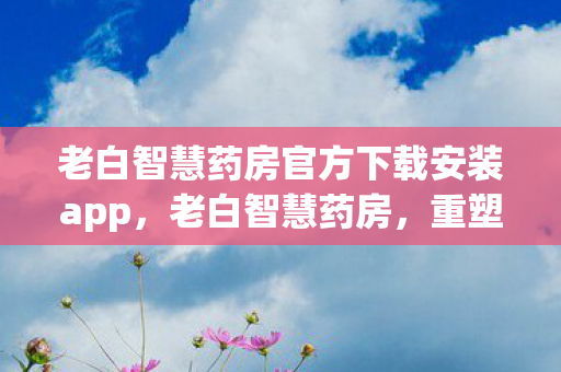 老白智慧药房官方下载安装app,老白智慧药房,重塑医疗健康的智慧未来 老白智慧药房官方下载安装app,老白智慧药房,重塑医疗健康的智慧未来