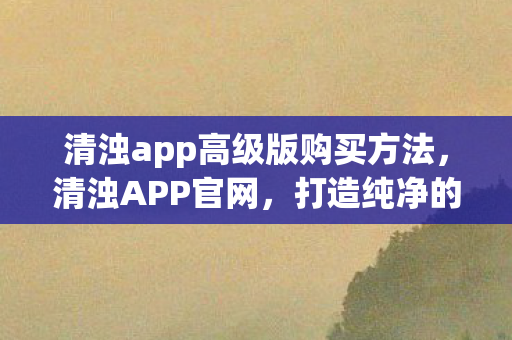 清浊app高级版购买方法,清浊APP官网,打造纯净的网络环境,守护用户隐私安全 清浊app高级版购买方法,清浊APP官网,打造纯净的网络环境,守护用户隐私安全