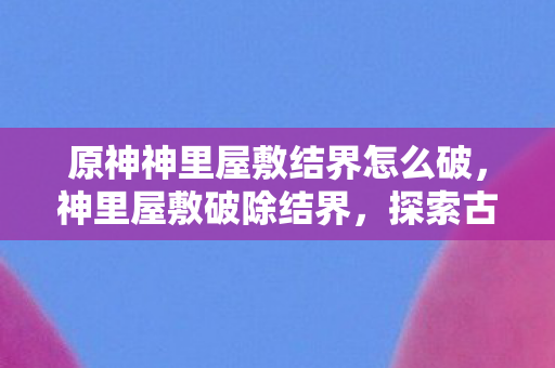 原神神里屋敷结界怎么破,神里屋敷破除结界,探索古老神迹的奥秘 原神神里屋敷结界怎么破,神里屋敷破除结界,探索古老神迹的奥秘