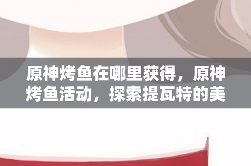 原神烤鱼在哪里获得，原神烤鱼活动，探索提瓦特的美食之旅