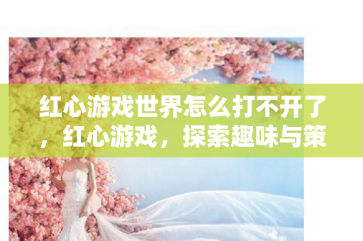 红心游戏世界怎么打不开了，红心游戏，探索趣味与策略并重的休闲新选择