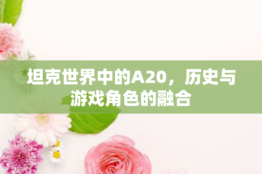 坦克世界中的A20,历史与游戏角色的融合 坦克世界中的A20,历史与游戏角色的融合