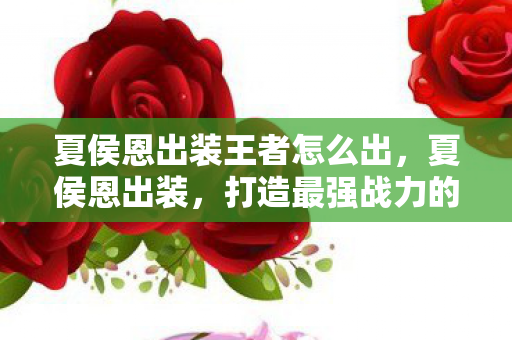 夏侯恩出装王者怎么出,夏侯恩出装,打造最强战力的策略指南 夏侯恩出装王者怎么出,夏侯恩出装,打造最强战力的策略指南