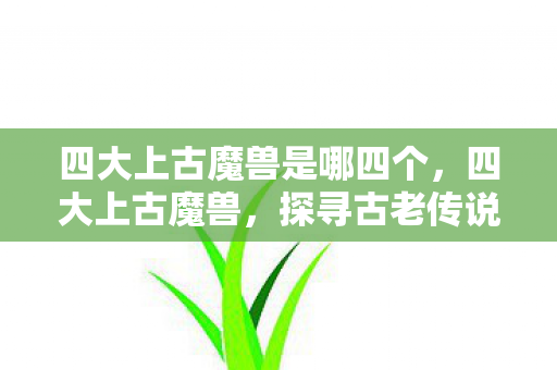 四大上古魔兽是哪四个,四大上古魔兽,探寻古老传说中的神秘存在 四大上古魔兽是哪四个,四大上古魔兽,探寻古老传说中的神秘存在