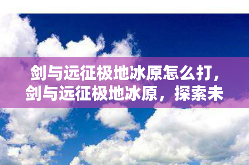 剑与远征极地冰原怎么打,剑与远征极地冰原,探索未知世界的奇幻之旅 剑与远征极地冰原怎么打,剑与远征极地冰原,探索未知世界的奇幻之旅