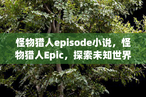 怪物猎人episode小说，怪物猎人Epic，探索未知世界的冒险之旅