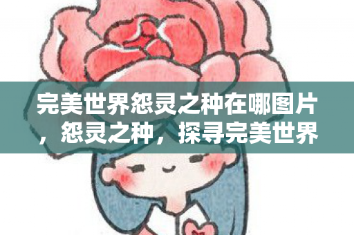 完美世界怨灵之种在哪图片,怨灵之种,探寻完美世界的神秘之地 完美世界怨灵之种在哪图片,怨灵之种,探寻完美世界的神秘之地