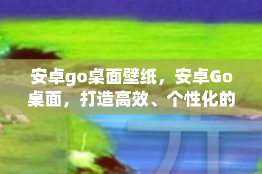 安卓go桌面壁纸,安卓Go桌面,打造高效、个性化的移动办公新体验 安卓go桌面壁纸,安卓Go桌面,打造高效、个性化的移动办公新体验