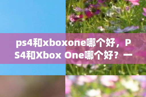 ps4和xboxone哪个好,PS4和Xbox One哪个好?一场游戏主机的巅峰对决 ps4和xboxone哪个好,PS4和Xbox One哪个好?一场游戏主机的巅峰对决