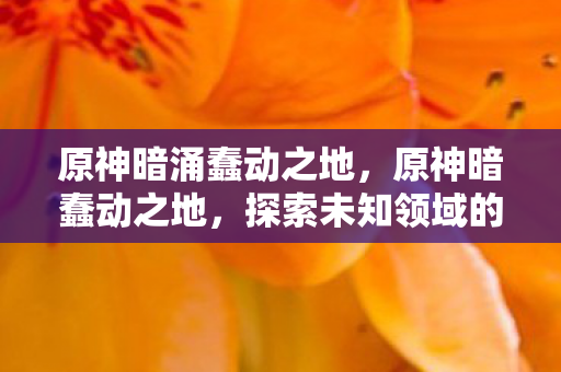 原神暗涌蠢动之地,原神暗蠢动之地,探索未知领域的冒险之旅 原神暗涌蠢动之地,原神暗蠢动之地,探索未知领域的冒险之旅