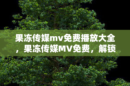果冻传媒mv免费播放大全,果冻传媒MV免费,解锁娱乐新体验 果冻传媒mv免费播放大全,果冻传媒MV免费,解锁娱乐新体验