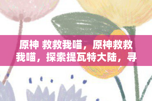 原神 救救我喵,原神救救我喵,探索提瓦特大陆,寻找失落的元素之珠 原神 救救我喵,原神救救我喵,探索提瓦特大陆,寻找失落的元素之珠