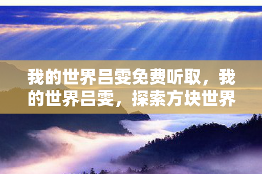 我的世界吕雯免费听取,我的世界吕雯,探索方块世界的奇妙之旅 我的世界吕雯免费听取,我的世界吕雯,探索方块世界的奇妙之旅