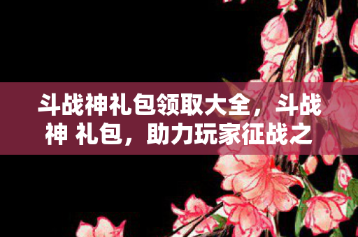 斗战神礼包领取大全,斗战神 礼包,助力玩家征战之旅的必备神器 斗战神礼包领取大全,斗战神 礼包,助力玩家征战之旅的必备神器