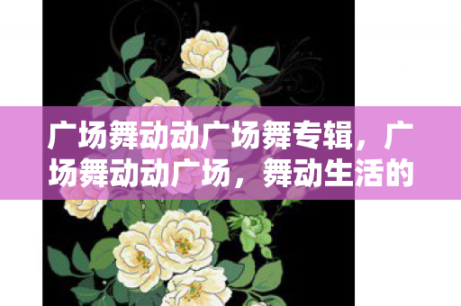 广场舞动动广场舞专辑,广场舞动动广场,舞动生活的快乐旋律 广场舞动动广场舞专辑,广场舞动动广场,舞动生活的快乐旋律