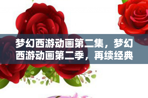 梦幻西游动画第二集，梦幻西游动画第二季，再续经典，续写传奇