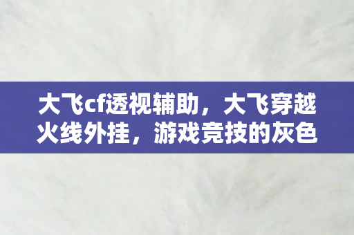 大飞cf透视辅助,大飞穿越火线外挂,游戏竞技的灰色阴影 大飞cf透视辅助,大飞穿越火线外挂,游戏竞技的灰色阴影