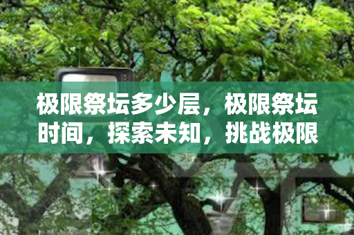 极限祭坛多少层，极限祭坛时间，探索未知，挑战极限