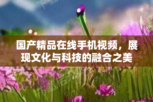 国产精品在线手机视频,展现文化与科技的融合之美 国产精品在线手机视频,展现文化与科技的融合之美